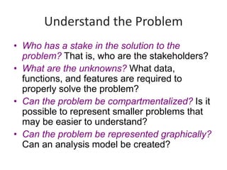 Understand the Problem
• Who has a stake in the solution to the
problem? That is, who are the stakeholders?
• What are the unknowns? What data,
functions, and features are required to
properly solve the problem?
• Can the problem be compartmentalized? Is it
possible to represent smaller problems that
may be easier to understand?
• Can the problem be represented graphically?
Can an analysis model be created?
 