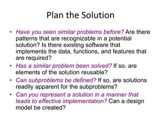Plan the Solution
• Have you seen similar problems before? Are there
patterns that are recognizable in a potential
solution? Is there existing software that
implements the data, functions, and features that
are required?
• Has a similar problem been solved? If so, are
elements of the solution reusable?
• Can subproblems be defined? If so, are solutions
readily apparent for the subproblems?
• Can you represent a solution in a manner that
leads to effective implementation? Can a design
model be created?
 