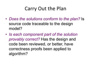 Carry Out the Plan
• Does the solutions conform to the plan? Is
source code traceable to the design
model?
• Is each component part of the solution
provably correct? Has the design and
code been reviewed, or better, have
correctness proofs been applied to
algorithm?
 