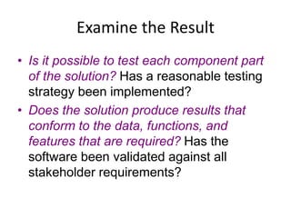 Examine the Result
• Is it possible to test each component part
of the solution? Has a reasonable testing
strategy been implemented?
• Does the solution produce results that
conform to the data, functions, and
features that are required? Has the
software been validated against all
stakeholder requirements?
 