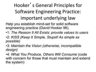 Hooker’s General Principles for
Software Engineering Practice:
important underlying law
Help you establish mind-set for solid software
engineering practice (David Hooker 96).
•1: The Reason It All Exists: provide values to users
•2: KISS (Keep It Simple, Stupid! As simple as
possible)
•3: Maintain the Vision (otherwise, incompatible
design)
•4: What You Produce, Others Will Consume (code
with concern for those that must maintain and extend
the system)
 