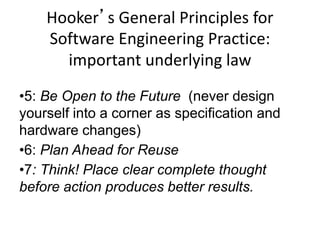 •5: Be Open to the Future (never design
yourself into a corner as specification and
hardware changes)
•6: Plan Ahead for Reuse
•7: Think! Place clear complete thought
before action produces better results.
Hooker’s General Principles for
Software Engineering Practice:
important underlying law
 