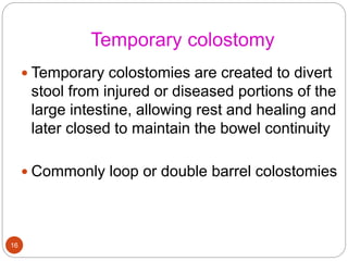 Temporary colostomy
 Temporary colostomies are created to divert
stool from injured or diseased portions of the
large intestine, allowing rest and healing and
later closed to maintain the bowel continuity
 Commonly loop or double barrel colostomies
16
 