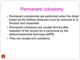 Permanent colostomy
 Permanent colostomies are performed when the distal
bowel (at the farthest distance) must be removed or is
blocked and inoperable
 Permanent colostomy are usually formed after
resection of the rectum for a carcinoma by the
abdominoperineal technique [APR]
 They are usually end colostomy
17
 