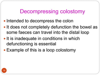 Decompressing colostomy
 Intended to decompress the colon
 It does not completely defunction the bowel as
some faeces can travel into the distal loop
 It is inadequate in conditions in which
defunctioning is essential
 Example of this is a loop colostomy
19
 