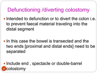 Defunctioning /diverting colostomy
 Intended to defunction or to divert the colon i.e.
to prevent faecal material traveling into the
distal segment
 In this case the bowel is transected and the
two ends [proximal and distal ends] need to be
separated
 Include end , spectacle or double-barrel
colostomy
20
 