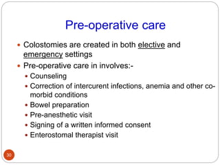 Pre-operative care
 Colostomies are created in both elective and
emergency settings
 Pre-operative care in involves:-
 Counseling
 Correction of intercurent infections, anemia and other co-
morbid conditions
 Bowel preparation
 Pre-anesthetic visit
 Signing of a written informed consent
 Enterostomal therapist visit
30
 