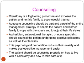 Counseling
 Colostomy is a frightening procedure and exposes the
patient and her/his family to psychosocial trauma
 Adequate counseling should be part and parcel of the entire
management strategy to enable the patient and his/her
family to cope with the stress and to adjust their life styles
 A physician, enterostomal therapist, or nurse specialist
should counsel the patient undergoing elective colostomy
as well as their families
 This psychological preparation reduces their anxiety and
makes postoperative management easier
 The patient should be counseled properly on how to live
with a colostomy and how to take care of it
31
 