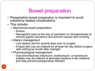 Bowel preparation
 Preoperative bowel preparation is important to avoid
colostomy-related complications
 This include:-
 Mechanical bowel preparation
 Enema
 Nasogastric tube on the day of operation or intraoperatively to
remove gastric secretions and prevent nausea and vomiting
 Dietary management
 Low residue diet for several days prior to surgery
 A liquid diet may be ordered for at least the day before surgery,
with nothing by mouth after midnight
 Pharmacological management
 Oral anti-infectives (neomycin, erythromycin, or kanamycin
sulfate) may be ordered to decrease bacteria in the intestine
and help prevent postoperative infection
33
 