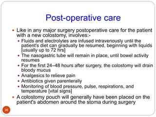 Post-operative care
 Like in any major surgery postoperative care for the patient
with a new colostomy, involves:-
 Fluids and electrolytes are infused intravenously until the
patient's diet can gradually be resumed, beginning with liquids
[usually up to 72 hrs]
 The nasogastric tube will remain in place, until bowel activity
resumes
 For the first 24–48 hours after surgery, the colostomy will drain
bloody mucus
 Analgesics to relieve pain
 Antibiotics given parenterally
 Monitoring of blood pressure, pulse, respirations, and
temperature [vital signs]
 A colostomy pouch will generally have been placed on the
patient's abdomen around the stoma during surgery
38
 