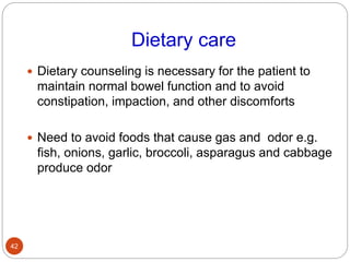 Dietary care
 Dietary counseling is necessary for the patient to
maintain normal bowel function and to avoid
constipation, impaction, and other discomforts
 Need to avoid foods that cause gas and odor e.g.
fish, onions, garlic, broccoli, asparagus and cabbage
produce odor
42
 