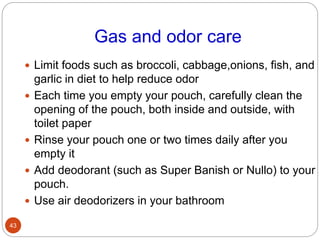 Gas and odor care
 Limit foods such as broccoli, cabbage,onions, fish, and
garlic in diet to help reduce odor
 Each time you empty your pouch, carefully clean the
opening of the pouch, both inside and outside, with
toilet paper
 Rinse your pouch one or two times daily after you
empty it
 Add deodorant (such as Super Banish or Nullo) to your
pouch.
 Use air deodorizers in your bathroom
43
 