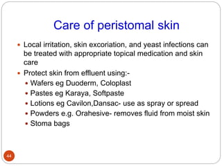 Care of peristomal skin
 Local irritation, skin excoriation, and yeast infections can
be treated with appropriate topical medication and skin
care
 Protect skin from effluent using:-
 Wafers eg Duoderm, Coloplast
 Pastes eg Karaya, Softpaste
 Lotions eg Cavilon,Dansac- use as spray or spread
 Powders e.g. Orahesive- removes fluid from moist skin
 Stoma bags
44
 