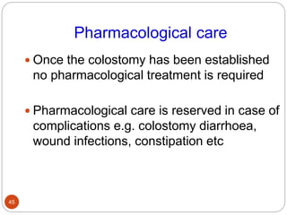 Pharmacological care
 Once the colostomy has been established
no pharmacological treatment is required
 Pharmacological care is reserved in case of
complications e.g. colostomy diarrhoea,
wound infections, constipation etc
45
 