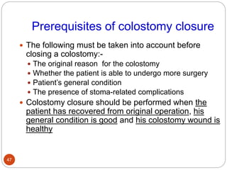 Prerequisites of colostomy closure
 The following must be taken into account before
closing a colostomy:-
 The original reason for the colostomy
 Whether the patient is able to undergo more surgery
 Patient’s general condition
 The presence of stoma-related complications
 Colostomy closure should be performed when the
patient has recovered from original operation, his
general condition is good and his colostomy wound is
healthy
47
 