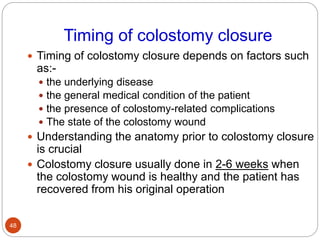 Timing of colostomy closure
 Timing of colostomy closure depends on factors such
as:-
 the underlying disease
 the general medical condition of the patient
 the presence of colostomy-related complications
 The state of the colostomy wound
 Understanding the anatomy prior to colostomy closure
is crucial
 Colostomy closure usually done in 2-6 weeks when
the colostomy wound is healthy and the patient has
recovered from his original operation
48
 