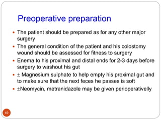 Preoperative preparation
 The patient should be prepared as for any other major
surgery
 The general condition of the patient and his colostomy
wound should be assessed for fitness to surgery
 Enema to his proximal and distal ends for 2-3 days before
surgery to washout his gut
  Magnesium sulphate to help empty his proximal gut and
to make sure that the next feces he passes is soft
 Neomycin, metranidazole may be given perioperativelly
49
 