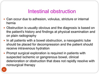Intestinal obstruction
 Can occur due to adhesion, volvulus, stricture or internal
hernia
 Obstruction is usually obvious and the diagnosis is based on
the patient's history and findings at physical examination and
on plain radiography
 In all patients with a bowel obstruction, a nasogastric tube
should be placed for decompression and the patient should
receive intravenous hydration
 Prompt surgical exploration is required in patients with
suspected ischemic or gangrenous bowel, clinical
deterioration or obstruction that does not rapidly resolve with
nonsurgical therapy
62
 