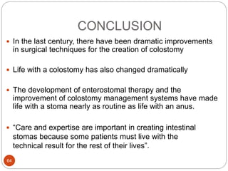 CONCLUSION
 In the last century, there have been dramatic improvements
in surgical techniques for the creation of colostomy
 Life with a colostomy has also changed dramatically
 The development of enterostomal therapy and the
improvement of colostomy management systems have made
life with a stoma nearly as routine as life with an anus.
 “Care and expertise are important in creating intestinal
stomas because some patients must live with the
technical result for the rest of their lives”.
64
 