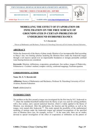 UJRRA │Volume 1│Issue 1│Jul-Sep 2022 Page | 19
MODELLING THE EFFECT OF EVAPORATION OR
INFILTRATION ON THE FREE SURFACE OF
GROUNDWATER IN CERTAIN PROBLEMS OF
UNDERGROUND HYDROMECHANICS
*E. N. Bereslavskii
*Doctor of Mathematics and Mechanics, Professor St. Petersburg University of Civil Aviation, Russian Federation
ABSTRACT
Within the framework of the theory of plane steady filtration of an incompressible fluid according
to Darcy’s law, two limiting schemes modeling the filtration flows under the Joukowski tongue
through a soil massive spread over an impermeable foundation or strongly permeable confined
water bearing horizon are considered.
Keywords: filtration, infiltrations, evaporation, groundwater, free surface, tongue of Zhukovsky,
Polubarinova - Cochina’s method, complex velocity, conformal mappings, Fuchsian equation.
CORRESPONDING AUTHOR
Name: Dr. E. N. Bereslavskii
Affiliation: Doctor of Mathematics and Mechanics, Professor St. Petersburg University of Civil
Aviation, Russian Federation
Email: eduber@mail.ru
INTRODUCTION
The problem on the flow around a tongue was investigated for the first time by N.E. Joukowski in
[1]
, where the modified Kirchhoff method from the theory of jets was used for solving problems
with a free surface, and a special analytical function, which is widely applied in the theory of
filtration, was introduced. After this publication, the function and the problem, as well as the
tongue, were named after Joukowski [2]
. This study opened the possibility of the mathematical
modeling of motions under the Joukowski tongue and initiated investigations of the specified
class of filtration flows (see, for example, reviews [3]
. At the same time, there are no studies
devoted to special investigation of the effect of evaporation or infiltration on the pattern of
TMP UNIVERSAL JOURNAL OF RESEARCH AND REVIEW ARCHIVES
VOLUME 1 │ISSUE 1│YEAR 2022│JUL - SEP 2022
RECEIVED DATE REVISED DATE ACCEPTED DATE
15/04/2022 25/05/2022 10/07/2022
Article Type: Research Article Available online: www.tmp.twistingmemoirs.com ISSN: N/A
 