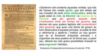 «Sostenim com evidents aquestes veritats: que tots
els homes són creats iguals, que són dotats pel
seu Creador de certs drets inalienables, entre els
quals estan la vida, la llibertat i la recerca de la
felicitat; que per garantir aquests drets
s’institueixen entre els homes els governs, que
deriven els seus poders legítims del consentiment
dels governat; que quan una forma de govern es
torni destructora d’aquests principis, el poble té dret
a reformar-la o abolir-la i instituir un nou govern
que és el fonament d’aquests principis i a
organitzar els seus poders en la forma que, a parer
seu, ofereixi les més grans possibilitats d’assolir la
seva seguretat i felicitat».
Declaració d’Independència Americana (4 juliol de 1776)
 
