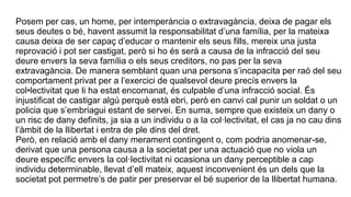 Posem per cas, un home, per intemperància o extravagància, deixa de pagar els
seus deutes o bé, havent assumit la responsabilitat d’una família, per la mateixa
causa deixa de ser capaç d’educar o mantenir els seus fills, mereix una justa
reprovació i pot ser castigat, però si ho és serà a causa de la infracció del seu
deure envers la seva família o els seus creditors, no pas per la seva
extravagància. De manera semblant quan una persona s’incapacita per raó del seu
comportament privat per a l’exercici de qualsevol deure precís envers la
col•lectivitat que li ha estat encomanat, és culpable d’una infracció social. És
injustificat de castigar algú perquè està ebri, però en canvi cal punir un soldat o un
policia que s’embriagui estant de servei. En suma, sempre que existeix un dany o
un risc de dany definits, ja sia a un individu o a la col·lectivitat, el cas ja no cau dins
l’àmbit de la llibertat i entra de ple dins del dret.
Però, en relació amb el dany merament contingent o, com podria anomenar-se,
derivat que una persona causa a la societat per una actuació que no viola un
deure específic envers la col·lectivitat ni ocasiona un dany perceptible a cap
individu determinable, llevat d’ell mateix, aquest inconvenient és un dels que la
societat pot permetre’s de patir per preservar el bé superior de la llibertat humana.
 