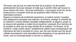 Tot home, per tal que no violar les lleis de la justícia, ha de quedar
perfectament lliure per abraçar el mitjà que li sembli millor per buscar la
seva manera de viure, i els seus interessos; i que puguin sortir les seves
produccions a competir amb les de qualsevol altre individu de la
naturalesa humana.
Segons el sistema de la llibertat econòmica, al sobirà només li queden
tres obligacions principals que atendre: la primera, protegir la societat de
la violència i invasió d'altres societats independents; la segona, posar en
la mesura del possible a cobert de la injustícia i opressió d'un membre de
la societat un altre que ho sigui també de la mateixa; i la tercera, la de
mantenir i erigir certes obres i establiments públics que corresponguin als
interessos de tota la societat en comú, per raó que encara que les seves
utilitats recompensin amb abundància les despeses al cos general de la
nació, mai no recompensarien si les fes un particular.
 