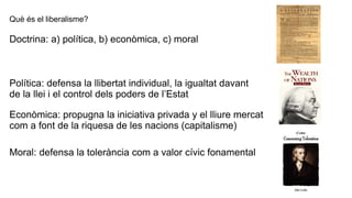 Què és el liberalisme?
Doctrina: a) política, b) econòmica, c) moral
Política: defensa la llibertat individual, la igualtat davant
de la llei i el control dels poders de l’Estat
Econòmica: propugna la iniciativa privada y el lliure mercat
com a font de la riquesa de les nacions (capitalisme)
Moral: defensa la tolerància com a valor cívic fonamental
 
