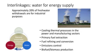 Interlinkages: water for energy supply
Approximately 20% of freshwater
withdrawals are for industrial
purposes
National
sustainable
development
policies
Land
(food)
Water
Energy
• Cooling thermal processes in the
power and manufacturing sectors
• Primary fuel extraction
• Fuel refining and conversion
• Emissions control
• Biofuel/biomass production
 