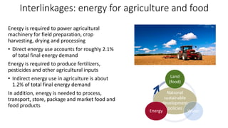 Interlinkages: energy for agriculture and food
Energy is required to power agricultural
machinery for field preparation, crop
harvesting, drying and processing
• Direct energy use accounts for roughly 2.1%
of total final energy demand
Energy is required to produce fertilizers,
pesticides and other agricultural inputs
• Indirect energy use in agriculture is about
1.2% of total final energy demand
In addition, energy is needed to process,
transport, store, package and market food and
food products
National
sustainable
development
policies
Land
(food)
Water
Energy
 