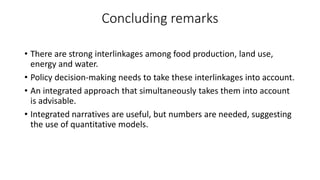 Concluding remarks
• There are strong interlinkages among food production, land use,
energy and water.
• Policy decision-making needs to take these interlinkages into account.
• An integrated approach that simultaneously takes them into account
is advisable.
• Integrated narratives are useful, but numbers are needed, suggesting
the use of quantitative models.
 