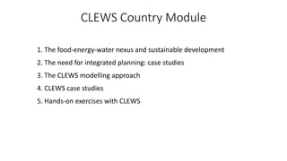 CLEWS Country Module
1. The food-energy-water nexus and sustainable development
2. The need for integrated planning: case studies
3. The CLEWS modelling approach
4. CLEWS case studies
5. Hands-on exercises with CLEWS
 
