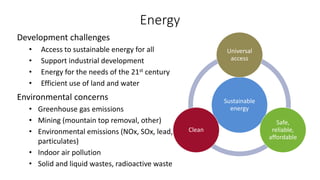 Energy
Development challenges
• Access to sustainable energy for all
• Support industrial development
• Energy for the needs of the 21st century
• Efficient use of land and water
Environmental concerns
• Greenhouse gas emissions
• Mining (mountain top removal, other)
• Environmental emissions (NOx, SOx, lead,
particulates)
• Indoor air pollution
• Solid and liquid wastes, radioactive waste
Sustainable
energy
Universal
access
Safe,
reliable,
affordable
Clean
 