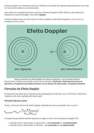 O efeito doppler é um fenômeno da física referente a variação de frequência percebida de uma onda
em movimento relativo a um observador.
Esse efeito foi estudado pelo físico austríaco Christian Doppler (1803-1853) e a descoberta foi
batizada em sua homenagem. Daí, efeito doppler.
O efeito doppler pode ser observado em toda e qualquer onda eletromagnética, como a luz, ou
mecânica, como o som.
Imagem ilustrativa do efeito doppler em repouso (esquerda) e em movimento (direita)
Desse modo, o efeito é percebido a partir do movimento. Conforme a fonte de som ou luz se
aproxima, a frequência percebida aumenta e ao se afastar do observador, a frequência diminui.
Fórmulas do Efeito Doppler
É importante perceber que a frequência de propagação da onda não varia. A fórmula é referente à
frequência de onda captada pelo observador.
Fórmula clássica (som)
Assim, a fórmula clássica do efeito doppler utilizada para em sua relação com o som é:
A frequência percebida também aparece em alguns livros como frequência Doppler ( ).
• Quando fonte e observador se aproximam: + no numerador e - no denominador.
• Quando fonte e observador se afastam: - no numerador e + no denominador.
 