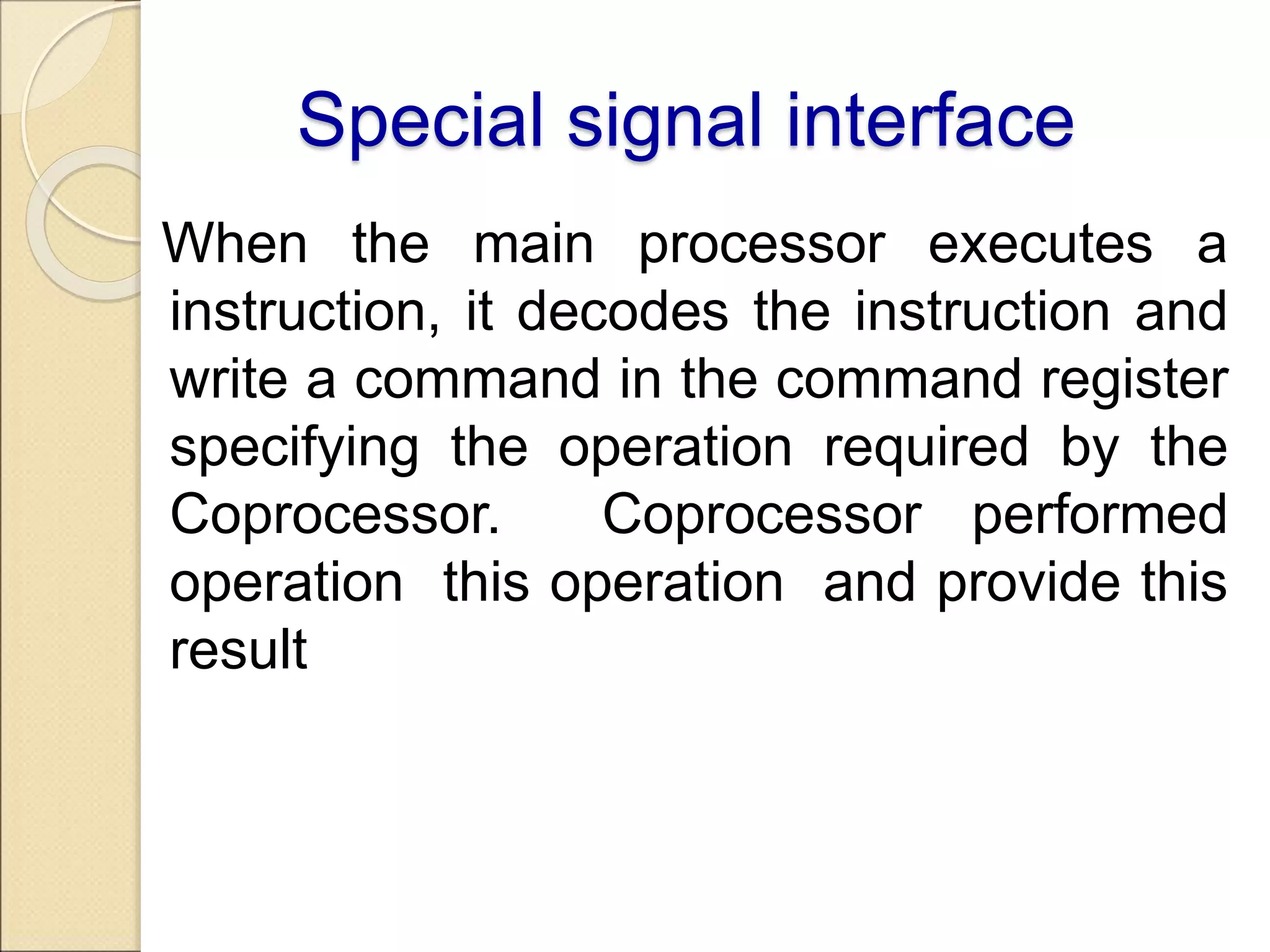 Special signal interface
When the main processor executes a
instruction, it decodes the instruction and
write a command in the command register
specifying the operation required by the
Coprocessor. Coprocessor performed
operation this operation and provide this
result
 