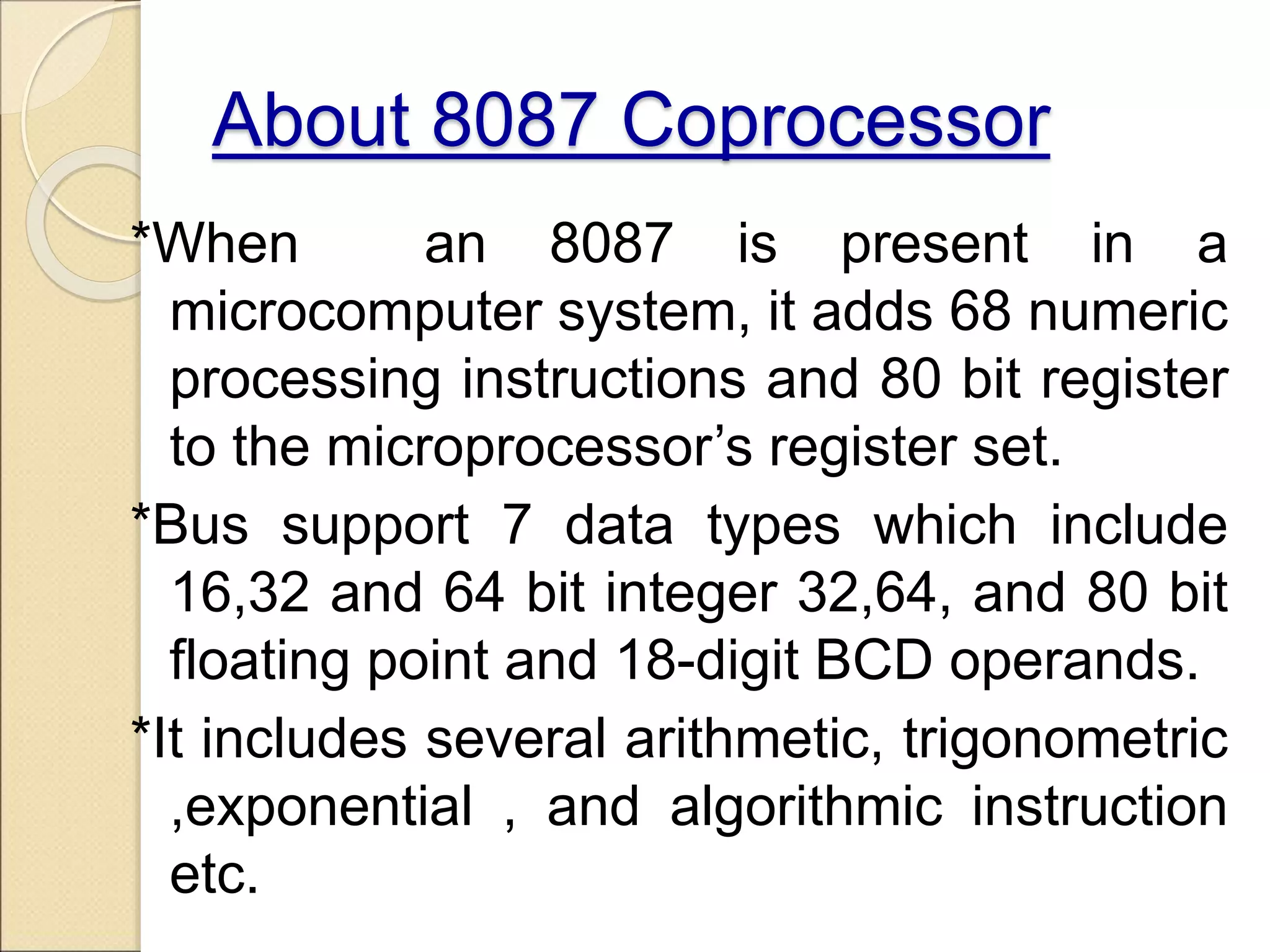 About 8087 Coprocessor
*When an 8087 is present in a
microcomputer system, it adds 68 numeric
processing instructions and 80 bit register
to the microprocessor’s register set.
*Bus support 7 data types which include
16,32 and 64 bit integer 32,64, and 80 bit
floating point and 18-digit BCD operands.
*It includes several arithmetic, trigonometric
,exponential , and algorithmic instruction
etc.
 