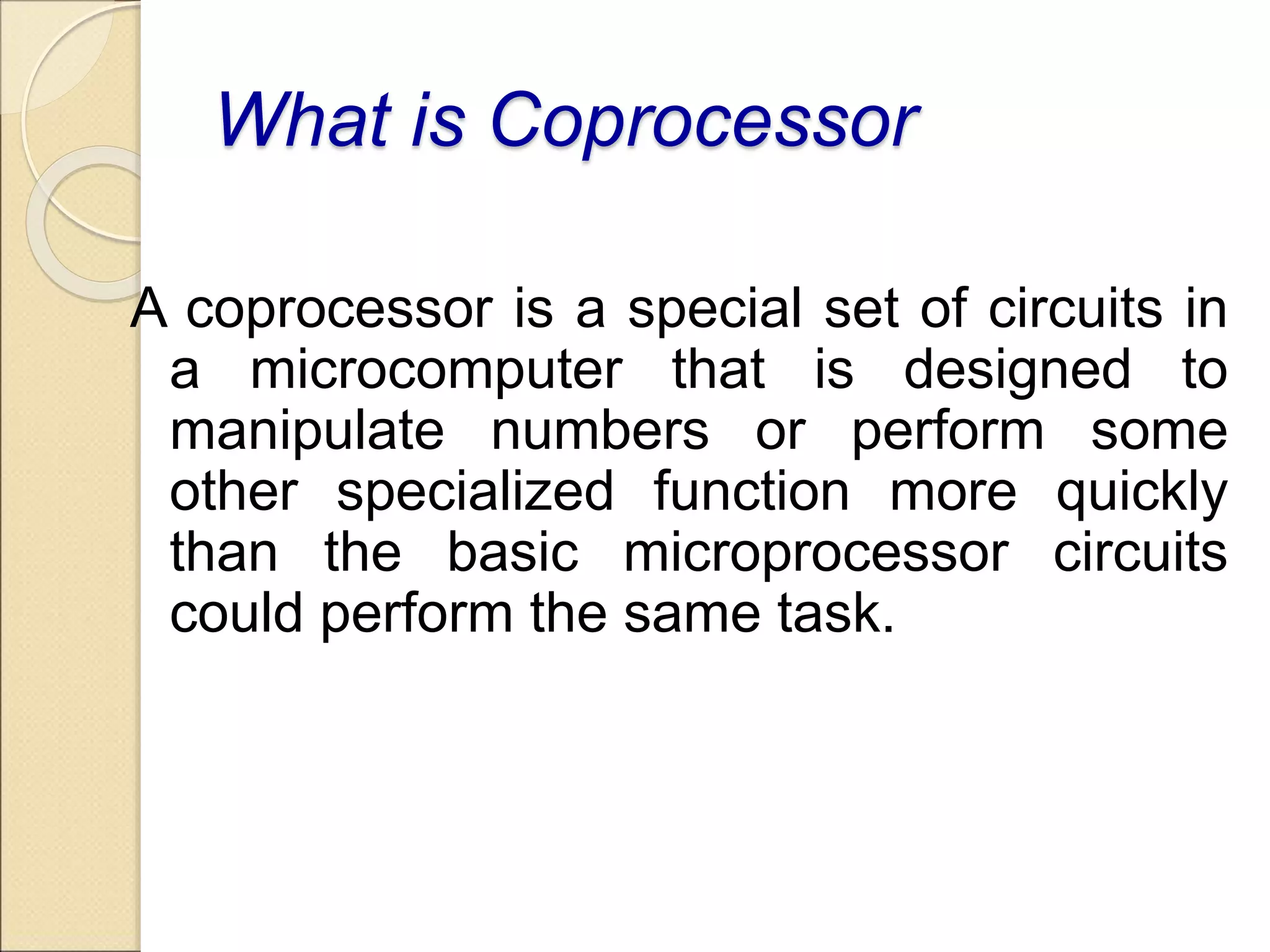 What is Coprocessor
A coprocessor is a special set of circuits in
a microcomputer that is designed to
manipulate numbers or perform some
other specialized function more quickly
than the basic microprocessor circuits
could perform the same task.
 