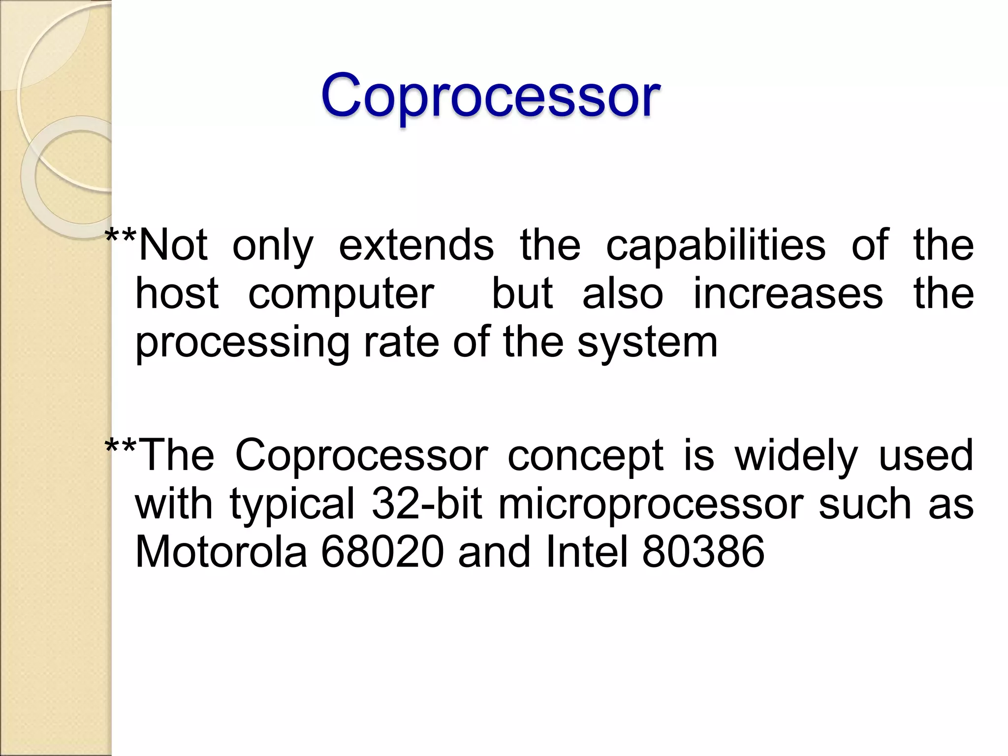 Coprocessor
**Not only extends the capabilities of the
host computer but also increases the
processing rate of the system
**The Coprocessor concept is widely used
with typical 32-bit microprocessor such as
Motorola 68020 and Intel 80386
 