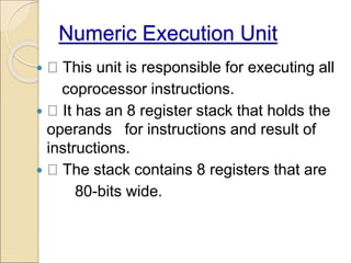 Numeric Execution Unit
 This unit is responsible for executing all
coprocessor instructions.
 It has an 8 register stack that holds the
operands for instructions and result of
instructions.
 The stack contains 8 registers that are
80-bits wide.
 