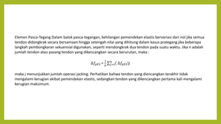 Elemen Pasca-Tegang Dalam balok pasca-tegangan, kehilangan pemendekan elastis bervariasi dari nol jika semua
tendon didongkrak secara bersamaan hingga setengah nilai yang dihitung dalam kasus prategang jika beberapa
langkah pembongkaran sekuensial digunakan, seperti mendongkrak dua tendon pada suatu waktu. Jika n adalah
jumlah tendon atau pasang tendon yang dikencangkan secara berurutan, maka :
∆𝑓𝑝𝐸𝑆 =
1
𝑛 𝑗=𝑡
𝑛
( ∆𝑓𝑝𝐸𝑆)𝑗
maka j menunjukkan jumlah operasi jacking. Perhatikan bahwa tendon yang diencangkan terakhir tidak
mengalami kerugian akibat pemendekan elastis, sedangkan tendon yang dikencangkan pertama kali mengalami
kerugian maksimum.
 