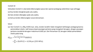 Contoh 32
Selesaikan Contoh 3.1 jika balok dikencangkan pasca dan operasi prategang sedemikian rupa sehingga
(a) Dua tendon dongkrak pada satu waktu.
(b) Satu tendon dibongkar pada satu waktu.
(c) Semua tendon dikencangkan secara bersamaan.
Solusi
(a) Dari Contoh 3.1, difig. 8.659.2 psi. Jelas, tendon terakhir tidak mengalami kehilangan prategang karena
pemendekan elastis. Jadi hanya empat pasangan pertama yang mengalami kerugian, dengan pasangan
pertama menderita kerugian maksimum 8.692 psi. Dari Persamaan 33, kerugian akibat pemendekan
elastis pada tiang.
∆𝑓𝑝𝐸𝑆 =
4
4 + 3
4+ 2
4+ 1
4
5
(8,659.2)
=
10
20
𝑥 8,659.2 = 4,330 𝑝𝑠𝑖 (29,9 𝑀𝑃𝑎)
 