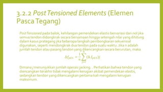 3.2.2 PostTensioned Elements (Elemen
PascaTegang)
PostTensioned pada balok, kehilangan pemendekan elastis bervariasi dari nol jika
semua tendon didongkrak secara bersamaan hingga setengah nilai yang dihitung
dalam kasus prategang jika beberapa langkah pembongkaran sekuensial
digunakan, seperti mendongkrak dua tendon pada suatu waktu. Jika n adalah
jumlah tendon atau pasang tendon yang dikencangkan secara berurutan, maka
∆𝑓𝑝𝐸𝑆 =
1
𝑛
𝑗=𝐼
𝑛
(∆ 𝑓𝑝𝐸𝑆)𝑗
Dimana j menunjukkan jumlah operasi jacking. . Perhatikan bahwa tendon yang
diencangkan terakhir tidak mengalami kerugian akibat pemendekan elastis,
sedangkan tendon yang dikencangkan pertama kali mengalami kerugian
maksimum.
 