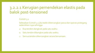 3.2.2.1 Kerugian pemendekan elastis pada
balok post-tensioned
Contoh 3.2
Selesaikan Contoh 3.1 jika balok dikencangkan pasca dan operasi prategang
sedemikian rupa sehingga
a) Dua tendon dongkrak pada satu waktu.
b) Satu tendon dibongkar pada satu waktu.
c) Semua tendon dikencangkan secara bersamaan.
 