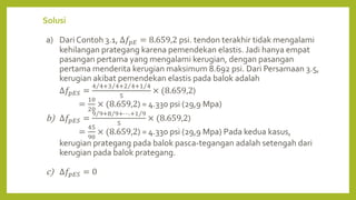 Solusi
a) Dari Contoh 3.1, ∆𝑓𝑝𝐸 = 8.659,2 psi. tendon terakhir tidak mengalami
kehilangan prategang karena pemendekan elastis. Jadi hanya empat
pasangan pertama yang mengalami kerugian, dengan pasangan
pertama menderita kerugian maksimum 8.692 psi. Dari Persamaan 3.5,
kerugian akibat pemendekan elastis pada balok adalah
∆𝑓𝑝𝐸𝑆 =
4 4+3 4+2 4+1 4
5
× (8.659,2)
=
10
20
× (8.659,2) = 4.330 psi (29,9 Mpa)
b) ∆𝑓𝑝𝐸𝑆 =
9 9+8 9+⋯.+1 9
5
× (8.659,2)
=
45
90
× (8.659,2) = 4.330 psi (29,9 Mpa) Pada kedua kasus,
kerugian prategang pada balok pasca-tegangan adalah setengah dari
kerugian pada balok prategang.
c) ∆𝑓𝑝𝐸𝑆 = 0
 