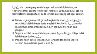 𝑓𝑝𝑖/ 𝑓𝑝𝑦 dari prategang awal dengan kekuatan luluh tulangan.
Hilangnya stres seperti itu disebut relaksasi stres. KodeACI 318-05
membatasi tegangan tarik pada tendon prategang sebagai berikut:
a) Untuk tegangan akibat gaya dongkrak tendon, 𝑓𝑝𝑗 = 0,94 𝑓𝑝𝑦,
tetapi tidak lebih besar dari yang lebih kecil 0,80 𝑓𝑝𝑢 „dan nilai
maksimum direkomendasikan oleh produsen tendon dan
jangkar.
b) Segera setelah pemindahan pratekan, 𝑓𝑝𝑦= 0.82 𝑓𝑝𝑦 tetapi tidak
lebih besar dari 0.74 𝑓𝑝𝑢
c) Pada tendon pasca-tegangan, di jangkar dan skrup segera
setelah perpindahan gaya = 0,70 𝑓𝑝𝑢
 