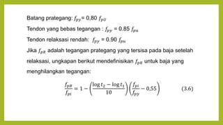 Batang prategang: 𝑓𝑝𝑦= 0,80 𝑓𝑝𝑈
Tendon yang bebas tegangan : 𝑓𝑝𝑦 = 0.85 𝑓𝑝𝑢
Tendon relaksasi rendah: 𝑓𝑝𝑦 = 0.90 𝑓𝑝𝑢
Jika 𝑓𝑝𝑅 adalah tegangan prategang yang tersisa pada baja setelah
relaksasi, ungkapan berikut mendefinisikan 𝑓𝑝𝑅 untuk baja yang
menghilangkan tegangan:
𝑓𝑝𝑅
𝑓𝑝𝑖
= 1 −
log 𝑡2 − log 𝑡1
10
𝑓𝑝𝑖
𝑓𝑝𝑦
− 0,55 (3.6)
 