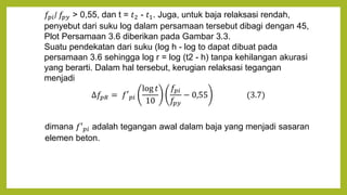𝑓𝑝𝑖/ 𝑓𝑝𝑦 > 0,55, dan t = 𝑡2 - 𝑡1. Juga, untuk baja relaksasi rendah,
penyebut dari suku log dalam persamaan tersebut dibagi dengan 45,
Plot Persamaan 3.6 diberikan pada Gambar 3.3.
Suatu pendekatan dari suku (log h - log to dapat dibuat pada
persamaan 3.6 sehingga log r = log (t2 - h) tanpa kehilangan akurasi
yang berarti. Dalam hal tersebut, kerugian relaksasi tegangan
menjadi
∆𝑓𝑝𝑅 = 𝑓′𝑝𝑖
log 𝑡
10
𝑓𝑝𝑖
𝑓𝑝𝑦
− 0,55 (3.7)
dimana 𝑓′𝑝𝑖 adalah tegangan awal dalam baja yang menjadi sasaran
elemen beton.
 