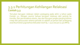 3.3.1 Perhitungan Kehilangan Relaksasi
Contoh 3.3
Temukan kerugian relaksasi dalam prategang pada akhir 5 tahun pada
Contoh 3.1. Dengan asumsi bahwa kerugian relaksasi dari jacking ke
transfer, dari pemendekan elastis, dan dari kerugian jangka panjang karena
creep dan penyusutan selama periode ini adalah 20 persen dari prategang
awal Asumsikan juga bahwa kekuatan luluh fp, = 23 0.000 psi (1.571 MPa).
 
