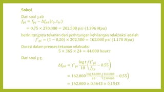 Solusi
Dari soal 3.1b
𝑓𝑝𝑖 = 𝑓𝑝𝑗 − ∆𝑓𝑝𝑅(𝑡0, 𝑡𝑡𝑟)
= 0,75 × 270.000 = 202.500 𝑝𝑠𝑖 1,396 𝑀𝑝𝑎
berkurangnya tekanan dari perhitungan kehilangan relaksaksi adalah
𝑓′𝑝𝑖 = 1 − 0,20 × 202,500 = 162.000 𝑝𝑠𝑖 (1.170 𝑀𝑝𝑎)
Durasi dalam preoses tekanan relaksaksi
5 × 365 × 24 = 44.000 ℎ𝑜𝑢𝑟𝑠
Dari soal 3.7,
∆𝑓𝑝𝑅 = 𝑓′𝑝𝑖
log 𝑡
10
𝑓′𝑝𝑖
𝑓𝑝𝑦
− 0.55
= 162.000
log 44.000
10
162.000
230.000
− 0,55
= 162.000 × 0.4643 × 0,1543
 