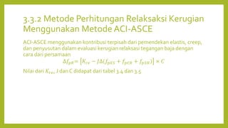 3.3.2 Metode Perhitungan Relaksaksi Kerugian
Menggunakan Metode ACI-ASCE
ACI-ASCE menggunakan kontribusi terpisah dari pemendekan elastis, creep,
dan penyusutan dalam evaluasi kerugian relaksasi tegangan baja dengan
cara dari persamaan
∆𝑓𝑝𝑅= 𝐾𝑟𝑒 − 𝐽∆(𝑓𝑝𝐸𝑆 + 𝑓𝑝𝐶𝑅 + 𝑓𝑝𝑆𝐻) × 𝐶
Nilai dari 𝐾𝑟𝑒, J dan C didapat dari tabel 3.4 dan 3.5
 